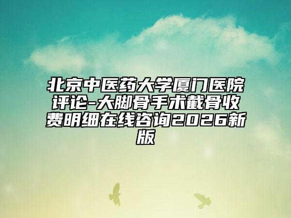北京中医药大学厦门医院评论-大脚骨手术截骨收费明细在线咨询2026新版