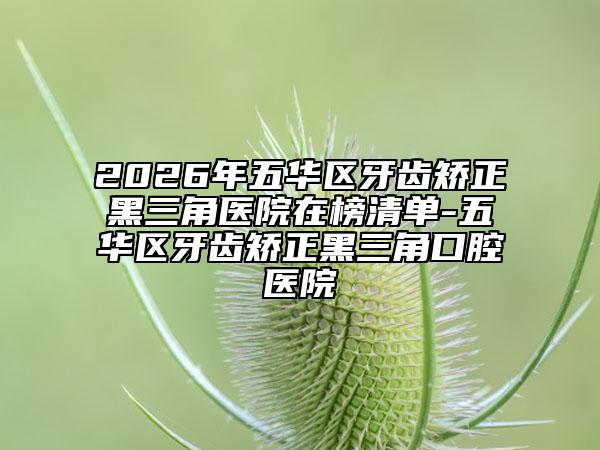 2026年五华区牙齿矫正黑三角医院在榜清单-五华区牙齿矫正黑三角口腔医院