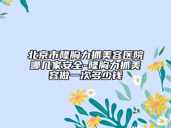 北京市隆胸力抓美容医院哪几家安全-隆胸力抓美容做一次多少钱