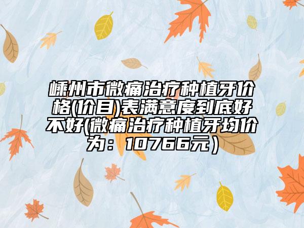嵊州市微痛治疗种植牙价格(价目)表满意度到底好不好(微痛治疗种植牙均价为：10766元）