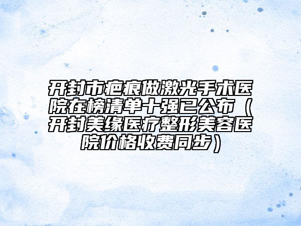 开封市疤痕做激光手术医院在榜清单十强已公布（开封美缘医疗整形美容医院价格收费同步）