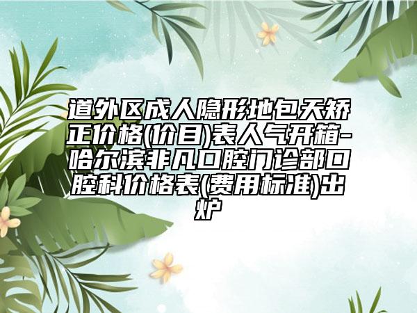 道外区成人隐形地包天矫正价格(价目)表人气开箱-哈尔滨非凡口腔门诊部口腔科价格表(费用标准)出炉