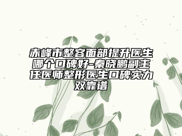 赤峰市整容面部提升医生哪个口碑好-秦晓鹏副主任医师整形医生口碑实力双靠谱