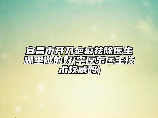 宜昌市开刀疤痕祛除医生哪里做的好(李厚东医生技术权威吗)