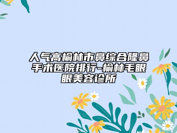 人气高榆林市鼻综合隆鼻手术医院排行-榆林毛眼眼美容诊所