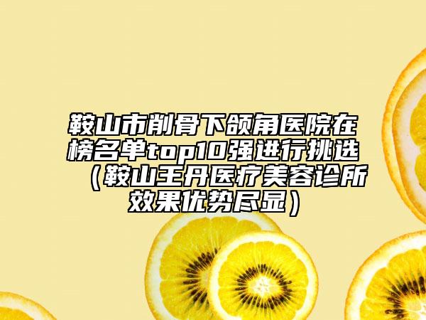 鞍山市削骨下颌角医院在榜名单top10强进行挑选（鞍山王丹医疗美容诊所效果优势尽显）