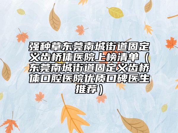 强种草东莞南城街道固定义齿桥体医院上榜清单（东莞南城街道固定义齿桥体口腔医院优质口碑医生推荐）