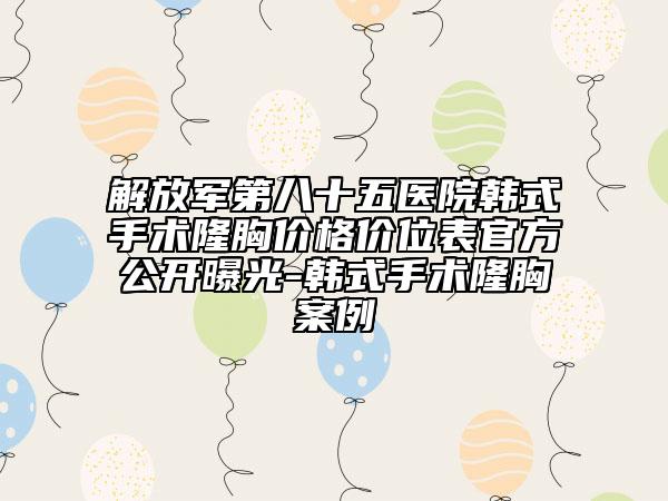 解放军第八十五医院韩式手术隆胸价格价位表官方公开曝光-韩式手术隆胸案例