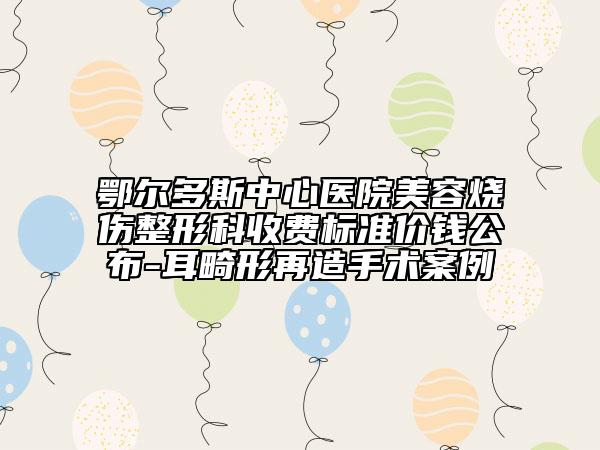 鄂尔多斯中心医院美容烧伤整形科收费标准价钱公布-耳畸形再造手术案例