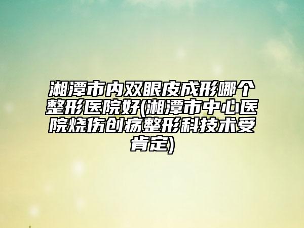 湘潭市内双眼皮成形哪个整形医院好(湘潭市中心医院烧伤创疡整形科技术受肯定)