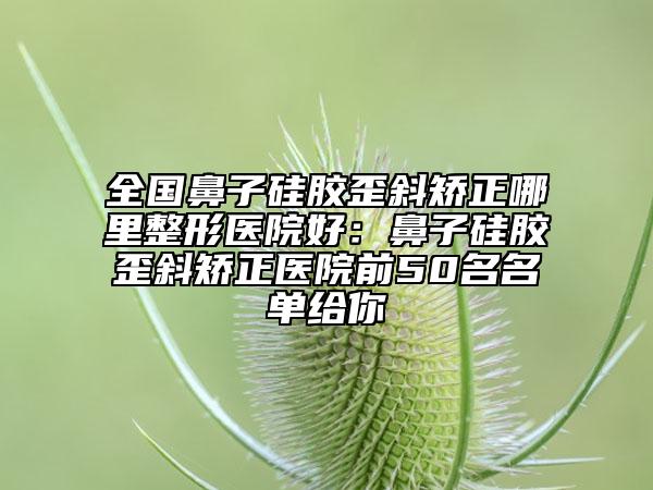 全国鼻子硅胶歪斜矫正哪里整形医院好：鼻子硅胶歪斜矫正医院前50名名单给你