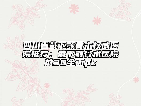 四川省截下颚骨术权威医院推荐：截下颚骨术医院前30全面pk