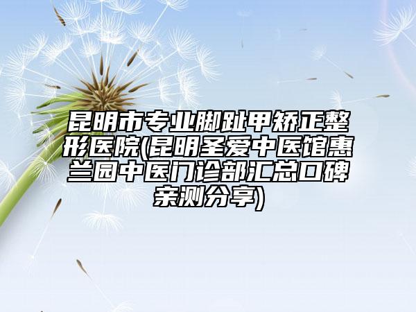 昆明市专业脚趾甲矫正整形医院(昆明圣爱中医馆惠兰园中医门诊部汇总口碑亲测分享)