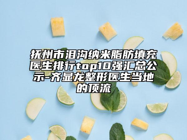 抚州市泪沟纳米脂肪填充医生排行top10强汇总公示-齐显龙整形医生当地的顶流