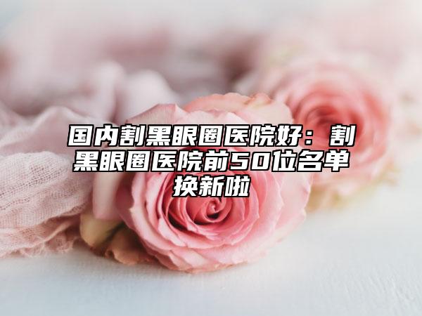 国内割黑眼圈医院好：割黑眼圈医院前50位名单换新啦