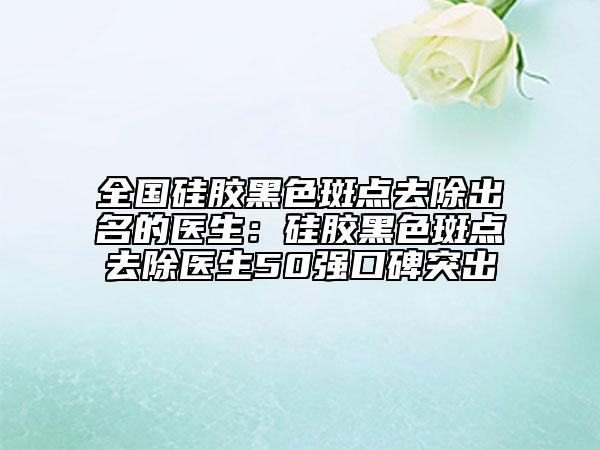 全国硅胶黑色斑点去除出名的医生：硅胶黑色斑点去除医生50强口碑突出