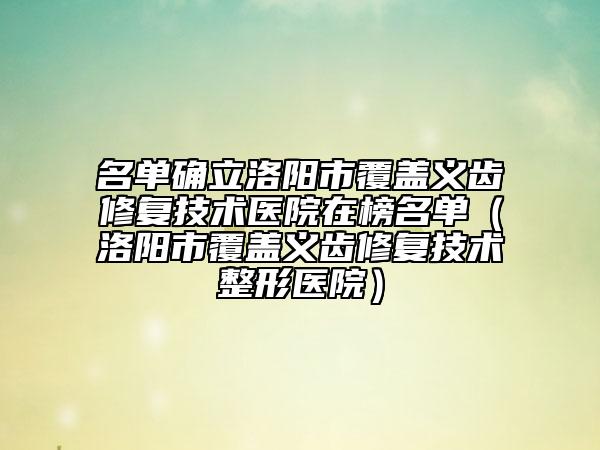 名单确立洛阳市覆盖义齿修复技术医院在榜名单（洛阳市覆盖义齿修复技术整形医院）