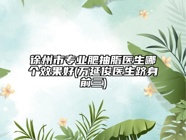 徐州市专业肥抽脂医生哪个效果好(万延俊医生跻身前三)