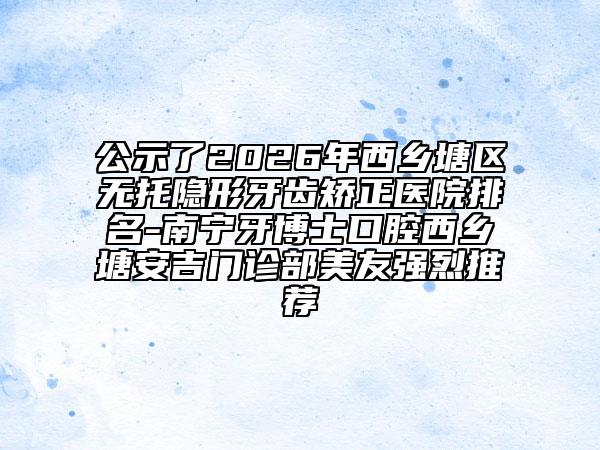 公示了2026年西乡塘区无托隐形牙齿矫正医院排名-南宁牙博士口腔西乡塘安吉门诊部美友强烈推荐