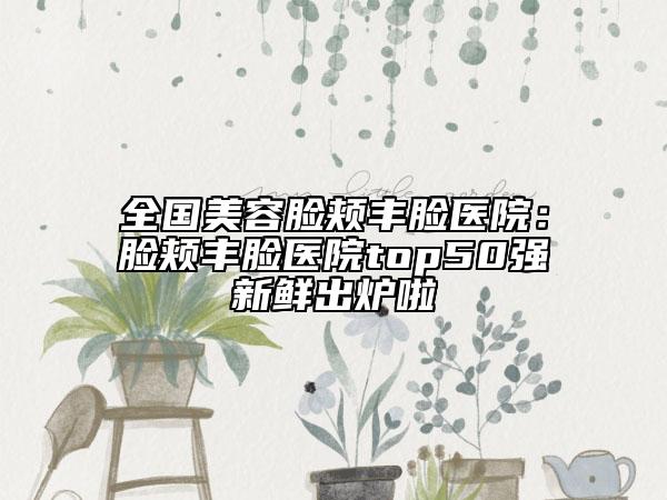 全国美容脸颊丰脸医院：脸颊丰脸医院top50强新鲜出炉啦