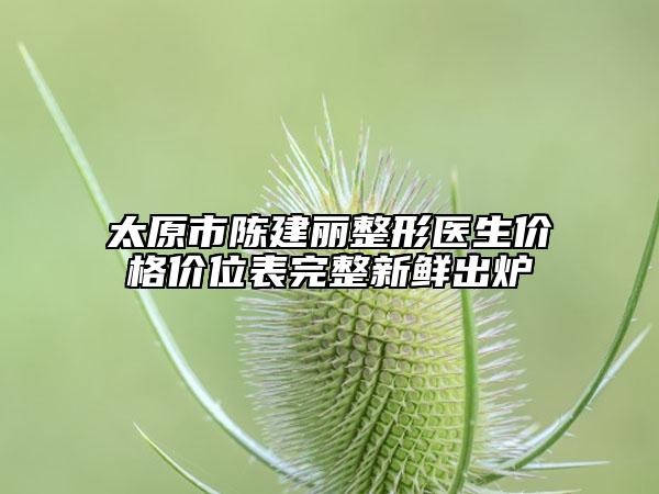 太原市陈建丽整形医生价格价位表完整新鲜出炉