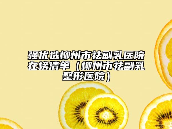 强优选柳州市祛副乳医院在榜清单（柳州市祛副乳整形医院）