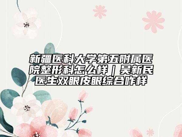 新疆医科大学第五附属医院整形科怎么样｜吴新民医生双眼皮眼综合咋样