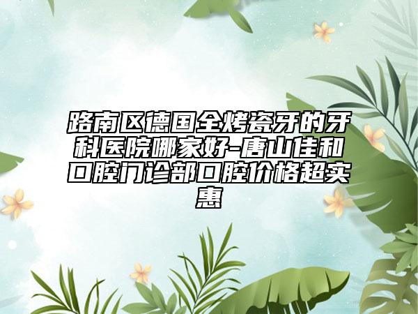 路南区德国全烤瓷牙的牙科医院哪家好-唐山佳和口腔门诊部口腔价格超实惠