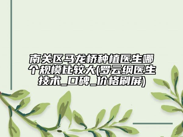 南关区马龙桥种植医生哪个规模比较大(罗云纲医生技术_口碑_价格刷屏)