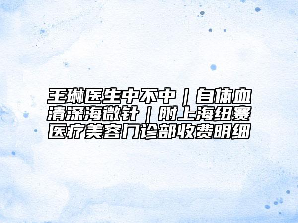 王琳医生中不中｜自体血清深海微针｜附上海纽赛医疗美容门诊部收费明细