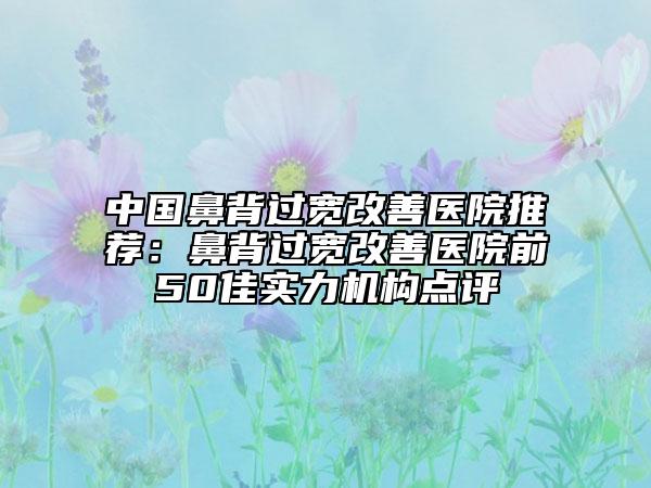 中国鼻背过宽改善医院推荐：鼻背过宽改善医院前50佳实力机构点评
