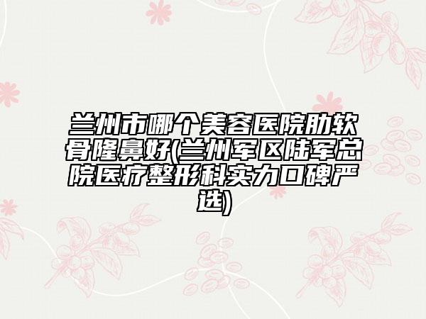 兰州市哪个美容医院肋软骨隆鼻好(兰州军区陆军总院医疗整形科实力口碑严选)