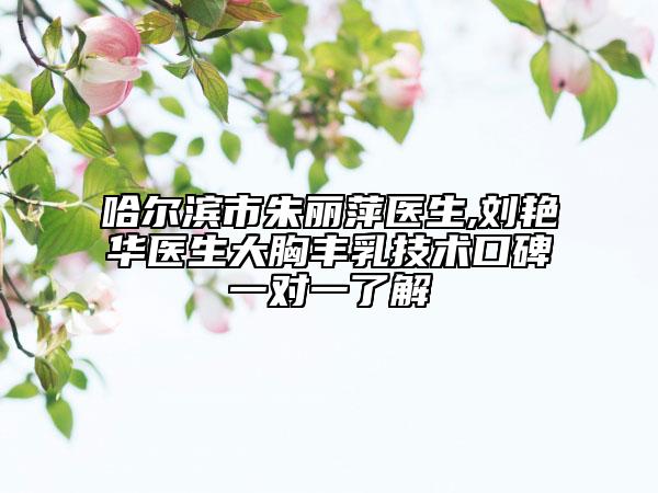 哈尔滨市朱丽萍医生,刘艳华医生大胸丰乳技术口碑一对一了解