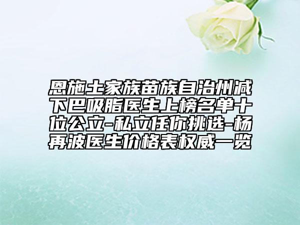 恩施土家族苗族自治州减下巴吸脂医生上榜名单十位公立-私立任你挑选-杨再波医生价格表权威一览