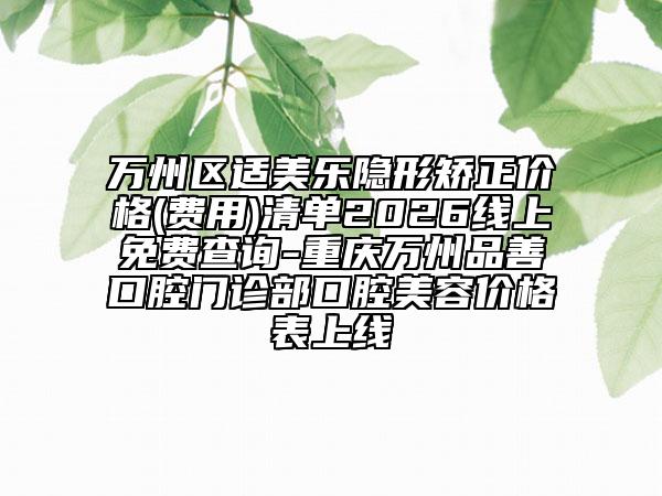 万州区适美乐隐形矫正价格(费用)清单2026线上免费查询-重庆万州品善口腔门诊部口腔美容价格表上线
