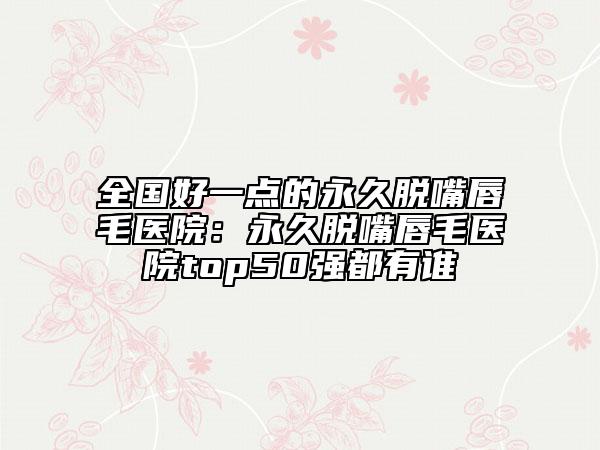 全国好一点的永久脱嘴唇毛医院：永久脱嘴唇毛医院top50强都有谁