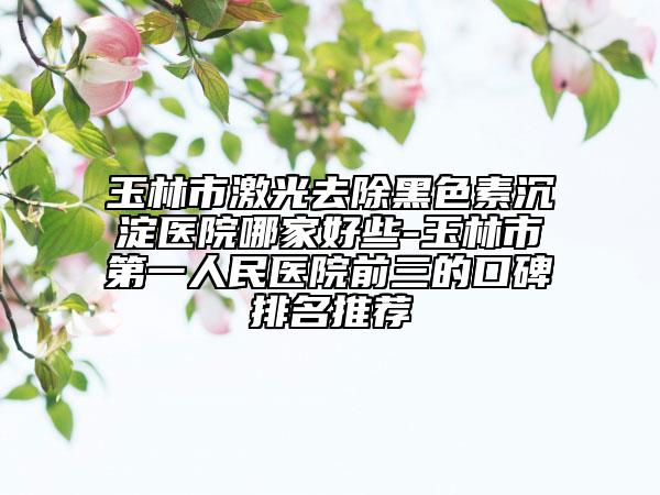 玉林市激光去除黑色素沉淀医院哪家好些-玉林市第一人民医院前三的口碑排名推荐