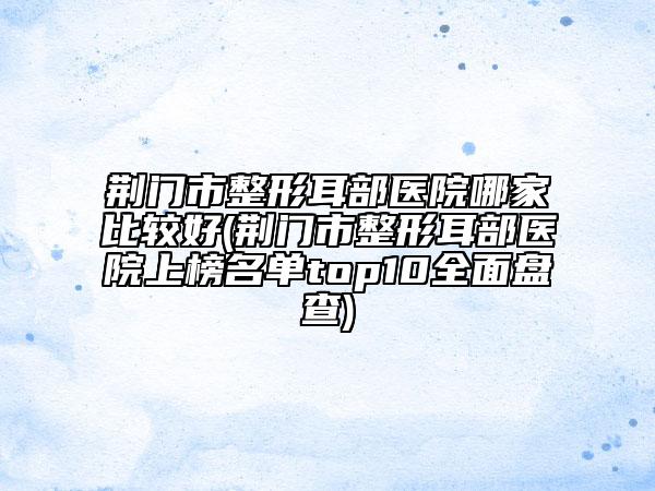 荆门市整形耳部医院哪家比较好(荆门市整形耳部医院上榜名单top10全面盘查)