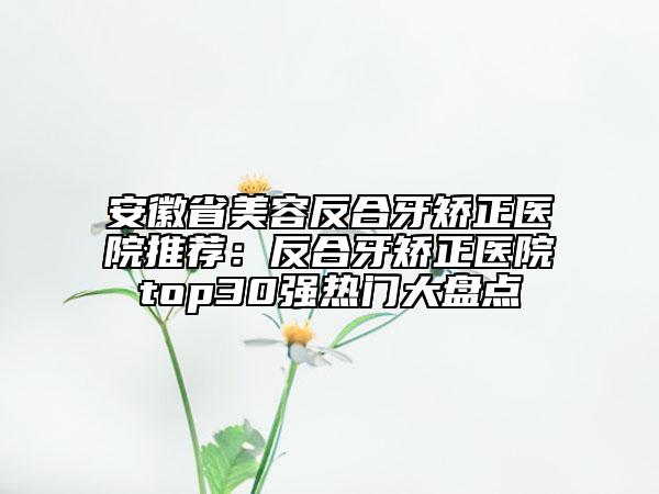 安徽省美容反合牙矫正医院推荐：反合牙矫正医院top30强热门大盘点