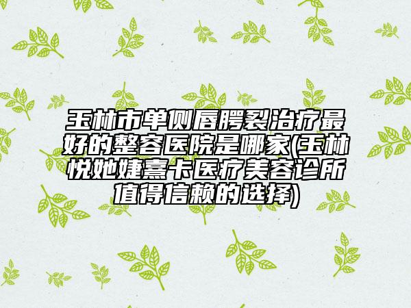 玉林市单侧唇腭裂治疗最好的整容医院是哪家(玉林悦她婕熹卡医疗美容诊所值得信赖的选择)