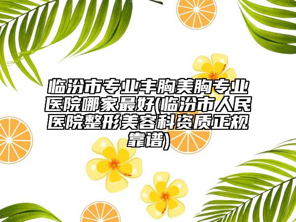 临汾市专业丰胸美胸专业医院哪家最好(临汾市人民医院整形美容科资质正规靠谱)