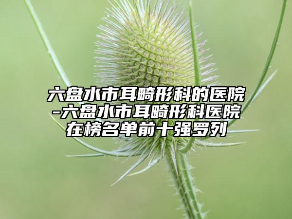 六盘水市耳畸形科的医院-六盘水市耳畸形科医院在榜名单前十强罗列