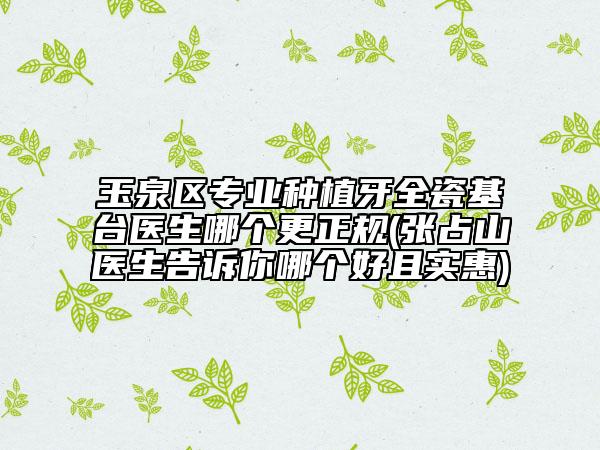 玉泉区专业种植牙全瓷基台医生哪个更正规(张占山医生告诉你哪个好且实惠)