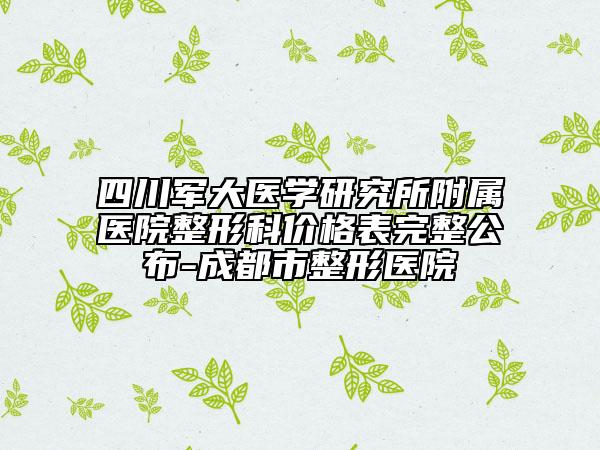 四川军大医学研究所附属医院整形科价格表完整公布-成都市整形医院