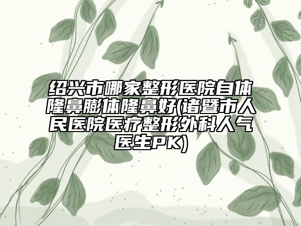绍兴市哪家整形医院自体隆鼻膨体隆鼻好(诸暨市人民医院医疗整形外科人气医生PK)