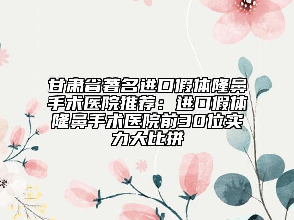 甘肃省著名进口假体隆鼻手术医院推荐：进口假体隆鼻手术医院前30位实力大比拼