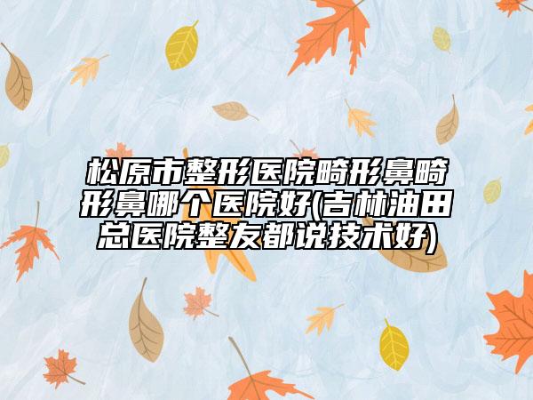 松原市整形医院畸形鼻畸形鼻哪个医院好(吉林油田总医院整友都说技术好)