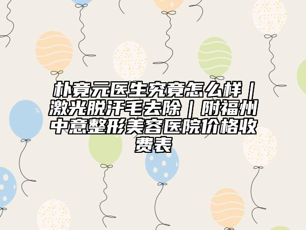 朴竟元医生究竟怎么样|激光脱汗毛去除|附福州中意整形美容医院价格收费表