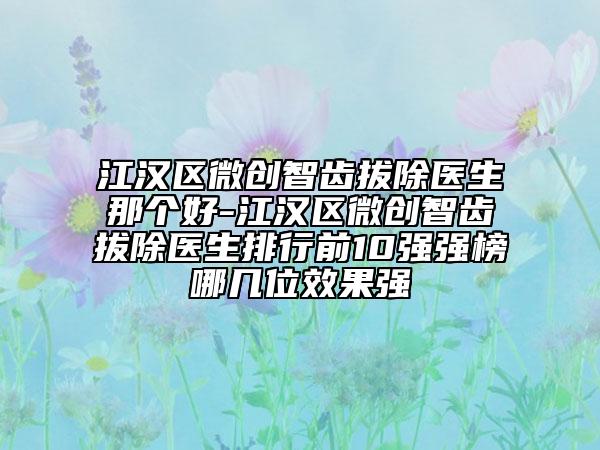 江汉区微创智齿拔除医生那个好-江汉区微创智齿拔除医生排行前10强强榜哪几位效果强