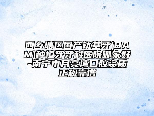 西乡塘区国产钛基牙(BAM)种植牙牙科医院哪家好-南宁市月亮湾口腔资质正规靠谱